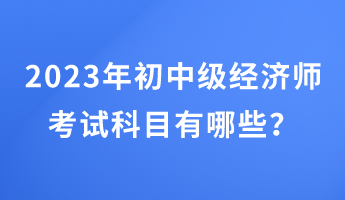 2023年初中級經(jīng)濟(jì)師考試科目有哪些？