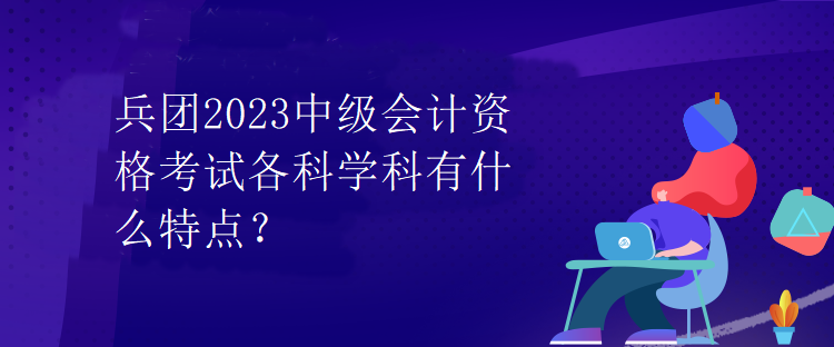 兵團2023中級會計資格考試各科學科有什么特點？