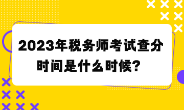 2023年稅務師考試查分時間是什么時候？