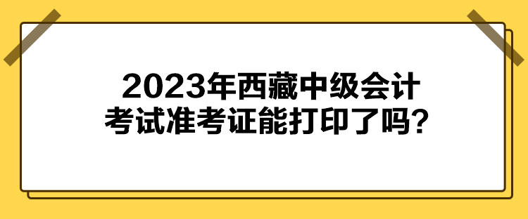 2023年西藏中級會計考試準考證能打印了嗎？