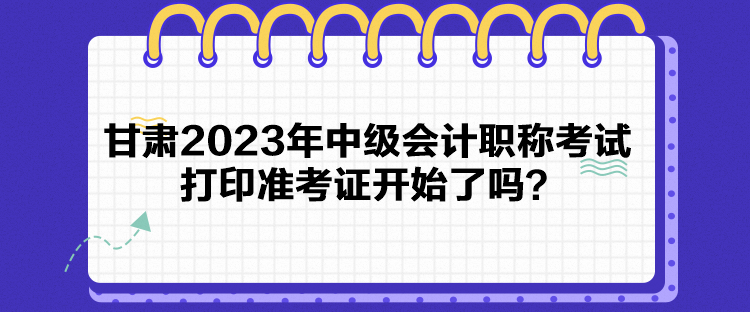 甘肅2023年中級會計職稱考試打印準考證開始了嗎？