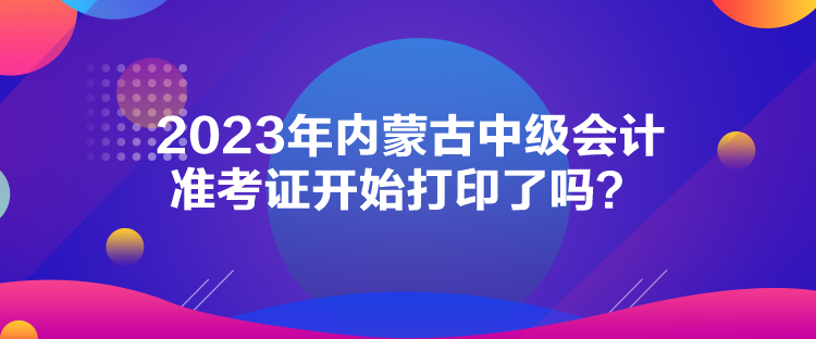 2023年內(nèi)蒙古中級會計準考證開始打印了嗎？