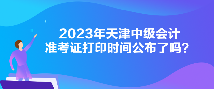 2023年天津中級會計準考證打印時間公布了嗎？