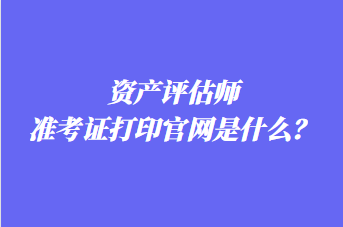 資產評估師準考證打印官網是什么？