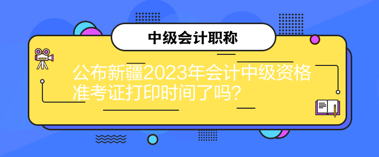 公布新疆2023年會計中級資格準考證打印時間了嗎？