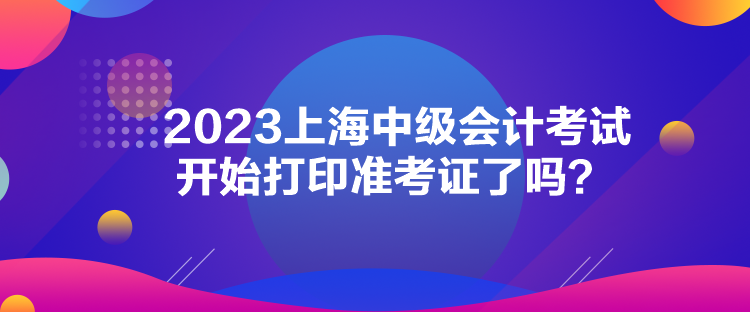 2023上海中級會計考試開始打印準考證了嗎？