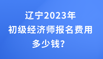 遼寧2023年初級經濟師報名費用多少錢？