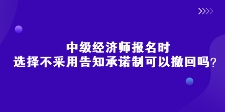 中級經(jīng)濟(jì)師報(bào)名時(shí)，選擇不采用告知承諾制可以撤回嗎？