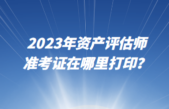 2023年資產評估師準考證在哪里打印？
