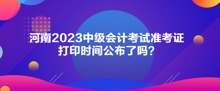 河南2023中級會計考試準考證打印時間公布了嗎？