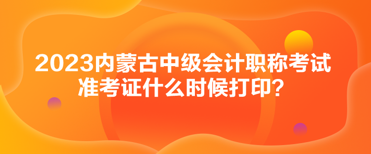 2023內蒙古中級會計職稱考試準考證什么時候打印？