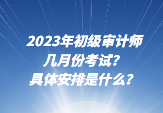 2023年初級審計師幾月份考試？具體安排是什么？