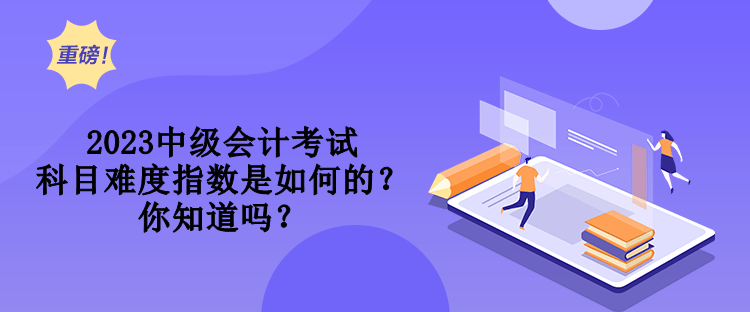 2023中級會計考試科目難度指數是如何的？你知道嗎？