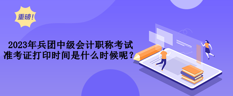 2023年兵團中級會計職稱考試準考證打印時間是什么時候呢？