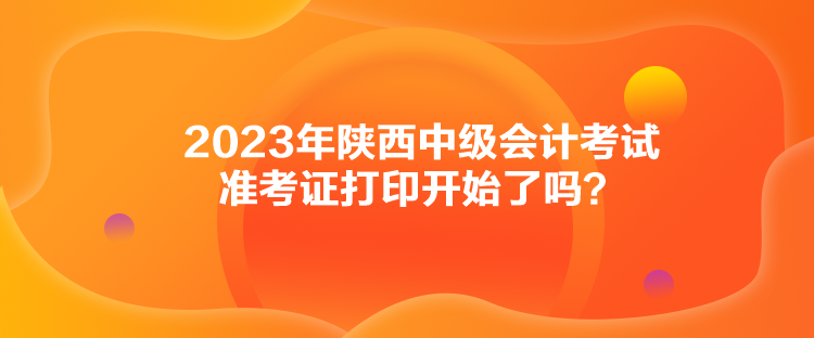 2023年陜西中級會計考試準考證打印開始了嗎？