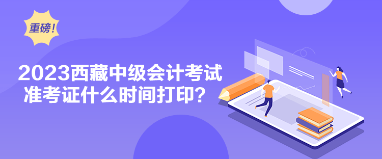 2023西藏中級會計考試準考證什么時間打印？
