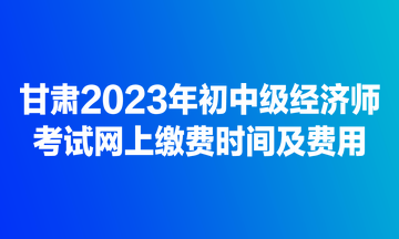 甘肅2023年初中級(jí)經(jīng)濟(jì)師考試網(wǎng)上繳費(fèi)時(shí)間及費(fèi)用