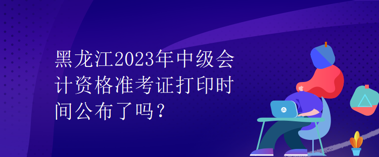 黑龍江2023年中級會計資格準考證打印時間公布了嗎？