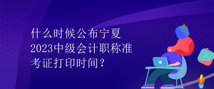 什么時候公布寧夏2023中級會計職稱準考證打印時間？