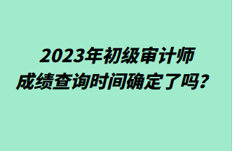 2023年初級審計師成績查詢時間確定了嗎？