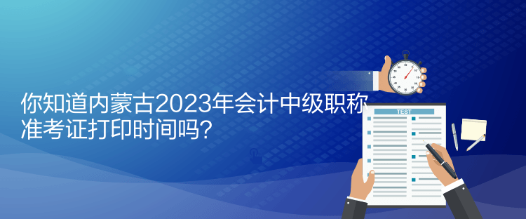 你知道內蒙古2023年會計中級職稱準考證打印時間嗎？