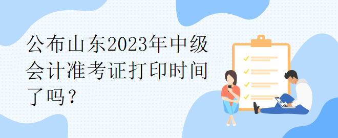 公布山東2023年中級會計準考證打印時間了嗎？