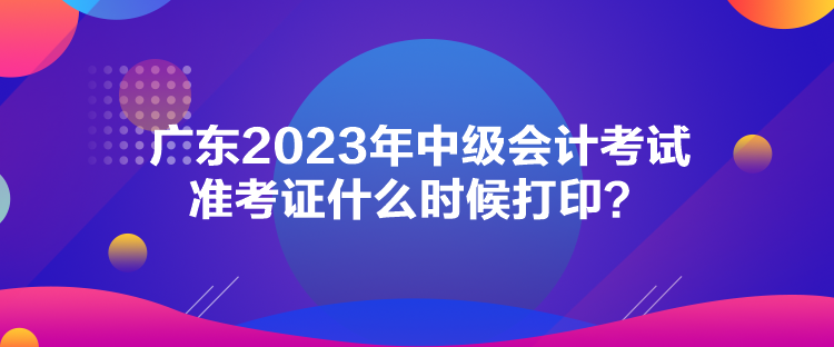 廣東2023年中級(jí)會(huì)計(jì)考試準(zhǔn)考證什么時(shí)候打印？