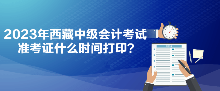 2023年西藏中級會計考試準考證什么時間打印？