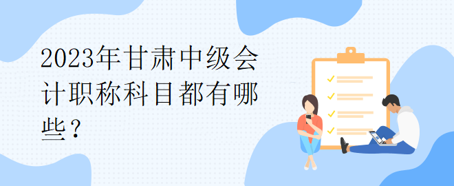 2023年甘肅中級會計職稱科目都有哪些？
