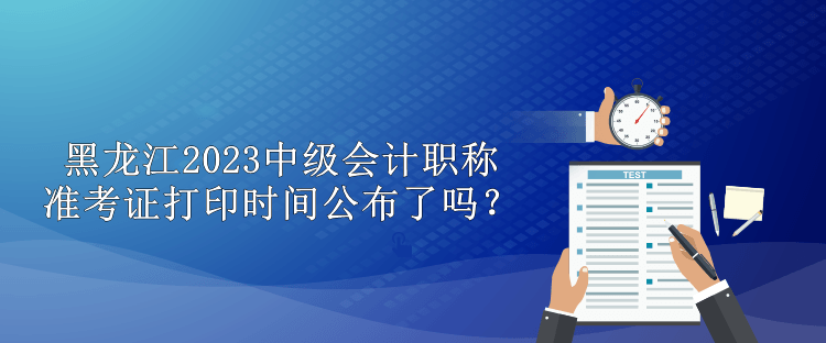 黑龍江2023中級會計職稱準考證打印時間公布了嗎？