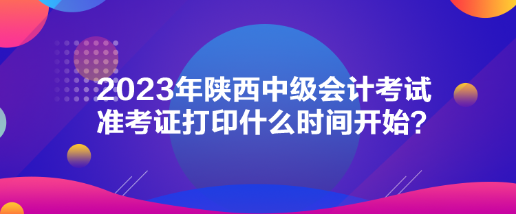 2023年陜西中級會計考試準考證打印什么時間開始？