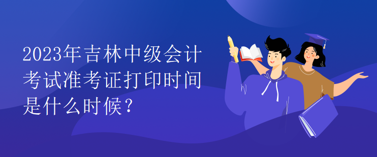 2023年吉林中級會計考試準考證打印時間是什么時候？
