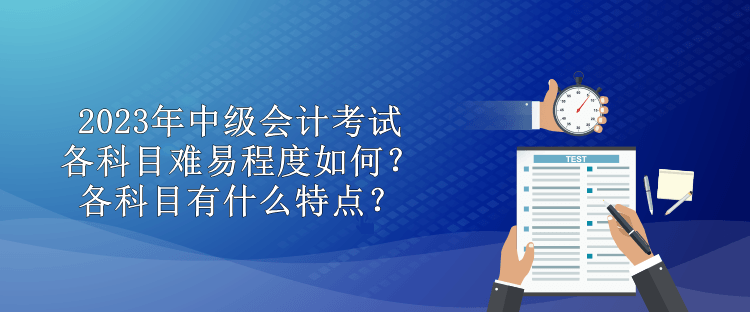 2023年中級會計考試各科目難易程度如何？各科目有什么特點？
