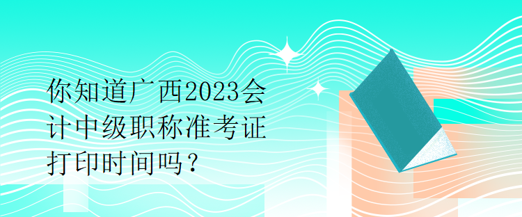 你知道廣西2023會計中級職稱準考證打印時間嗎？