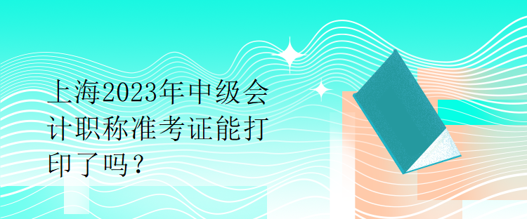 上海2023年中級會計職稱準考證能打印了嗎？