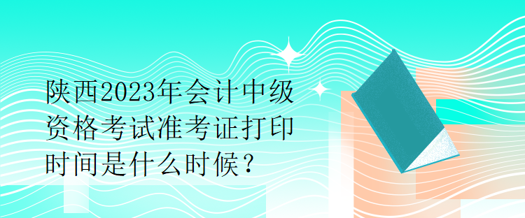 陜西2023年會計中級資格考試準考證打印時間是什么時候？