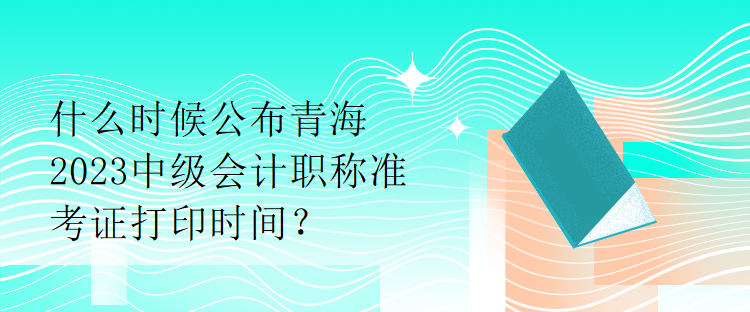 什么時候公布青海2023中級會計職稱準(zhǔn)考證打印時間？