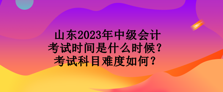 山東2023年中級會計考試時間是什么時候？考試科目難度如何？
