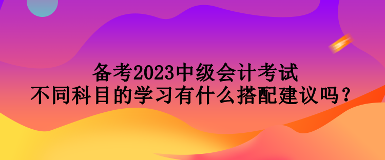 備考2023中級(jí)會(huì)計(jì)考試 不同科目的學(xué)習(xí)有什么搭配建議嗎？