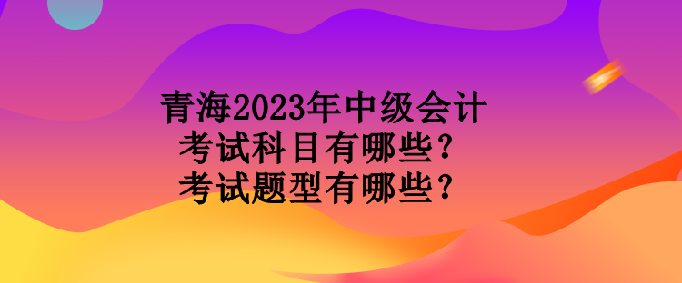 青海2023年中級(jí)會(huì)計(jì)考試科目有哪些？考試題型有哪些？