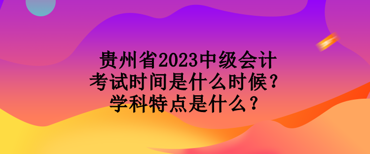 貴州省2023中級會計考試時間是什么時候？學科特點是什么？