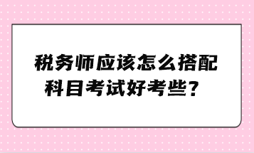 稅務師應該怎么搭配科目考試好考些？