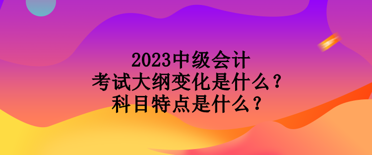 2023中級會計考試大綱變化是什么？科目特點是什么？