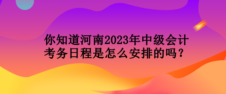 你知道河南2023年中級會計考務日程是怎么安排的嗎？