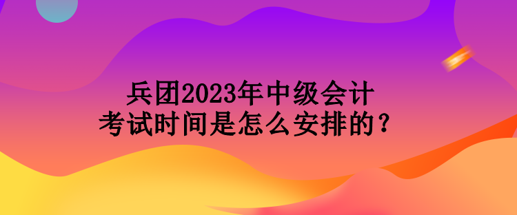 兵團2023年中級會計考試時間是怎么安排的？