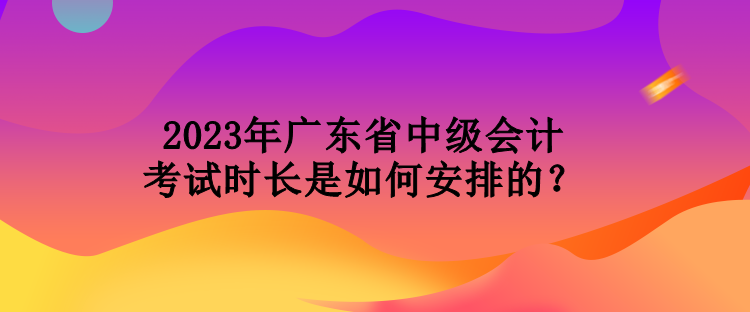2023年廣東省中級會計考試時長是如何安排的？
