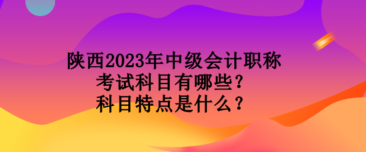 陜西2023年中級會計職稱考試科目有哪些？科目特點是什么？
