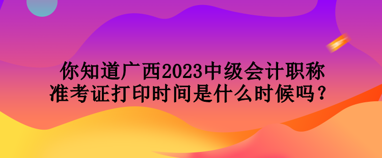 你知道廣西2023中級(jí)會(huì)計(jì)職稱準(zhǔn)考證打印時(shí)間是什么時(shí)候嗎？