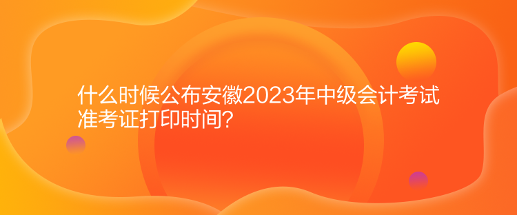 什么時候公布安徽2023年中級會計考試準考證打印時間？