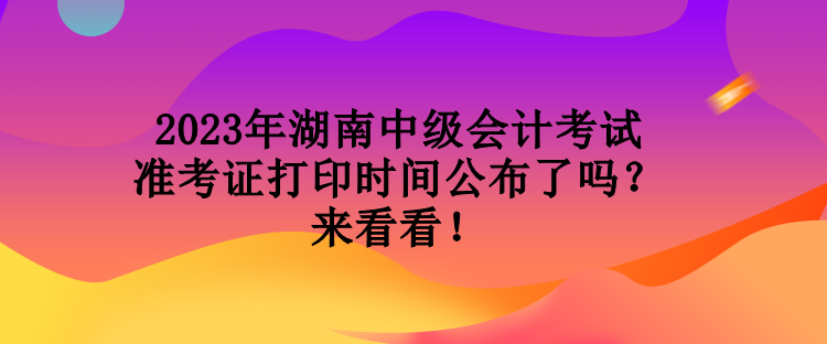 2023年湖南中級會計考試準(zhǔn)考證打印時間公布了嗎？來看看！